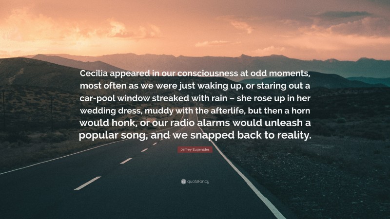 Jeffrey Eugenides Quote: “Cecilia appeared in our consciousness at odd moments, most often as we were just waking up, or staring out a car-pool window streaked with rain – she rose up in her wedding dress, muddy with the afterlife, but then a horn would honk, or our radio alarms would unleash a popular song, and we snapped back to reality.”