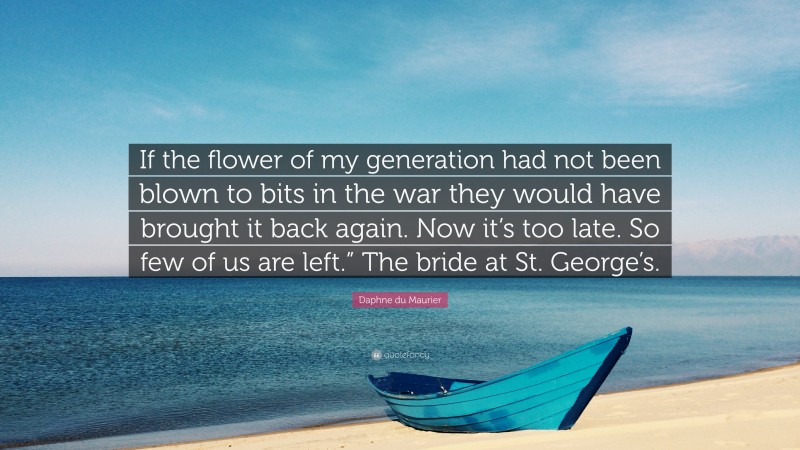 Daphne du Maurier Quote: “If the flower of my generation had not been blown to bits in the war they would have brought it back again. Now it’s too late. So few of us are left.” The bride at St. George’s.”