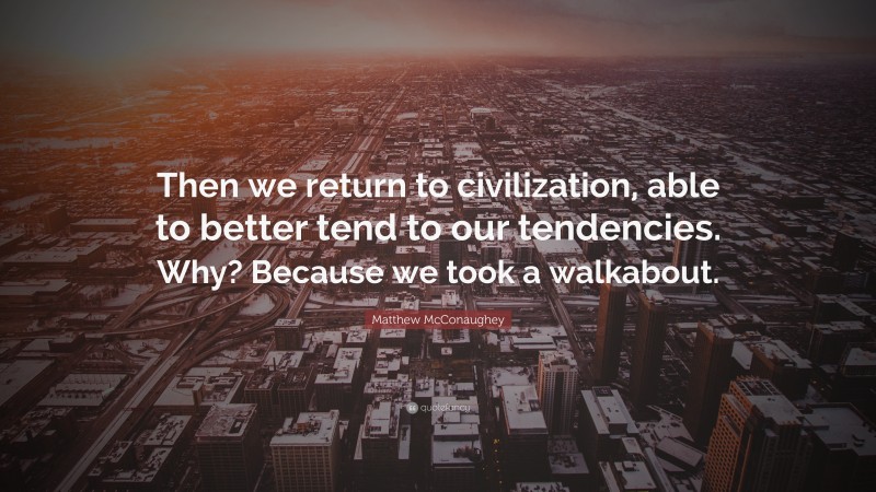 Matthew McConaughey Quote: “Then we return to civilization, able to better tend to our tendencies. Why? Because we took a walkabout.”