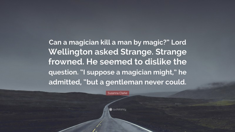 Susanna Clarke Quote: “Can a magician kill a man by magic?” Lord Wellington asked Strange. Strange frowned. He seemed to dislike the question. “I suppose a magician might,” he admitted, “but a gentleman never could.”