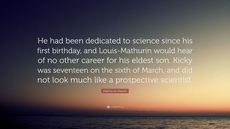 Daphne du Maurier Quote: “He had been dedicated to science since his first birthday, and Louis-Mathurin would hear of no other career for his eldest son. Kicky was seventeen on the sixth of March, and did not look much like a prospective scientist.”