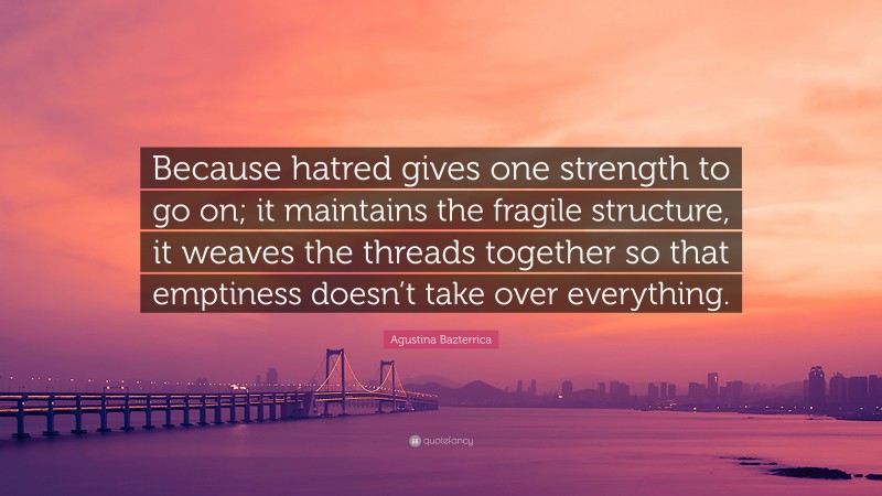 Agustina Bazterrica Quote: “Because hatred gives one strength to go on; it maintains the fragile structure, it weaves the threads together so that emptiness doesn’t take over everything.”