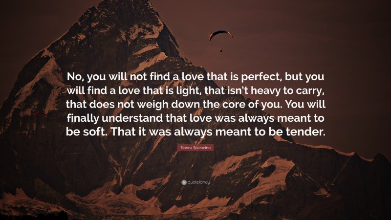 Bianca Sparacino Quote: “No, you will not find a love that is perfect, but you will find a love that is light, that isn’t heavy to carry, that does not weigh down the core of you. You will finally understand that love was always meant to be soft. That it was always meant to be tender.”