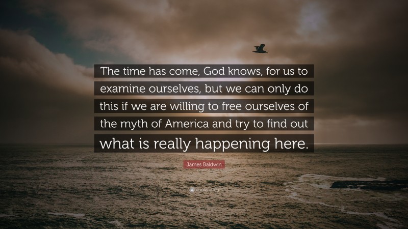 James Baldwin Quote: “The time has come, God knows, for us to examine ourselves, but we can only do this if we are willing to free ourselves of the myth of America and try to find out what is really happening here.”