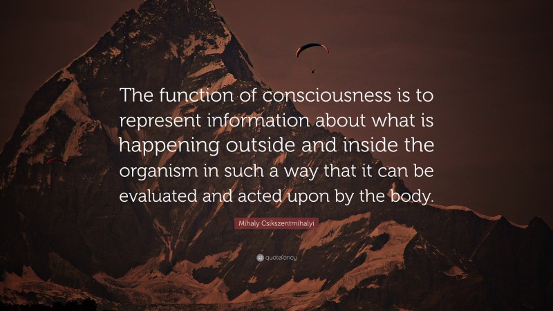 Mihaly Csikszentmihalyi Quote: “The function of consciousness is to represent information about what is happening outside and inside the organism in such a way that it can be evaluated and acted upon by the body.”
