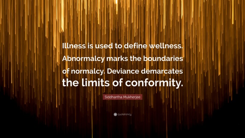 Siddhartha Mukherjee Quote: “Illness is used to define wellness. Abnormalcy marks the boundaries of normalcy. Deviance demarcates the limits of conformity.”