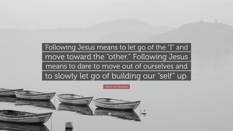 Henri J.M. Nouwen Quote: “Following Jesus means to let go of the “I” and move toward the “other.” Following Jesus means to dare to move out of ourselves and to slowly let go of building our “self” up.”
