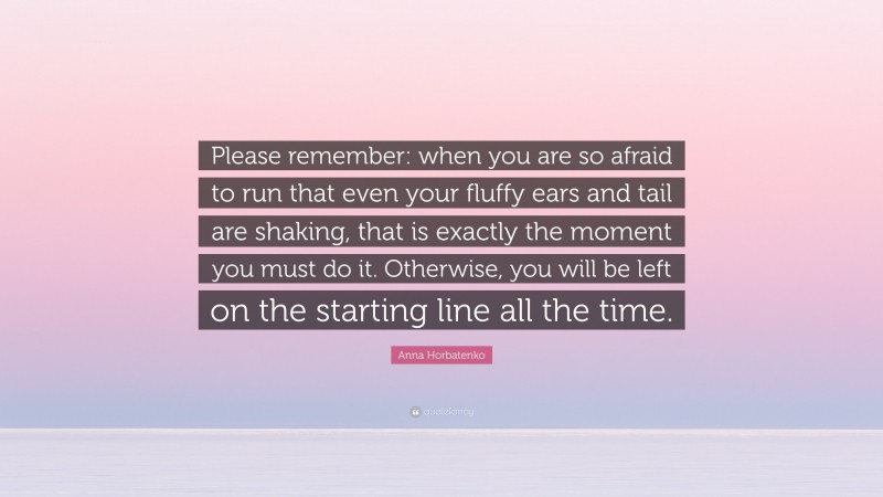 Anna Horbatenko Quote: “Please remember: when you are so afraid to run that even your fluffy ears and tail are shaking, that is exactly the moment you must do it. Otherwise, you will be left on the starting line all the time.”