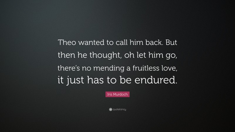 Iris Murdoch Quote: “Theo wanted to call him back. But then he thought, oh let him go, there’s no mending a fruitless love, it just has to be endured.”