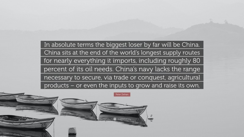 Peter Zeihan Quote: “In absolute terms the biggest loser by far will be China. China sits at the end of the world’s longest supply routes for nearly everything it imports, including roughly 80 percent of its oil needs. China’s navy lacks the range necessary to secure, via trade or conquest, agricultural products – or even the inputs to grow and raise its own.”