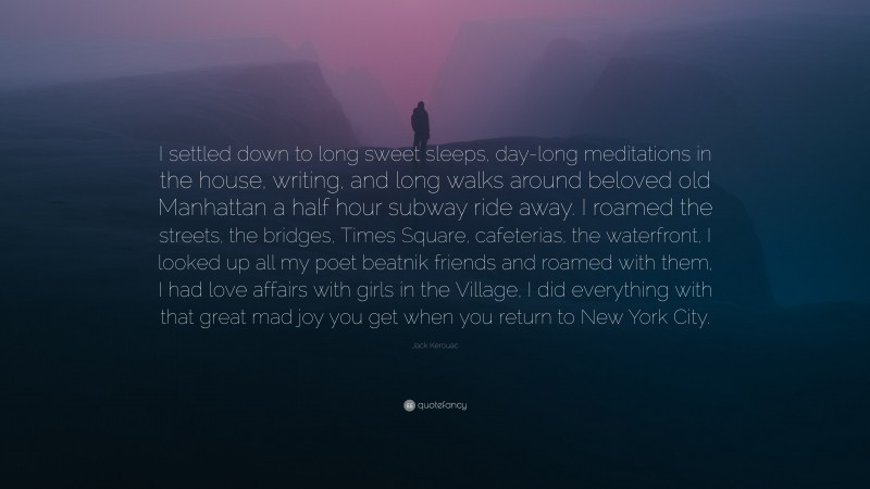 Jack Kerouac Quote: “I settled down to long sweet sleeps, day-long meditations in the house, writing, and long walks around beloved old Manhattan a half hour subway ride away. I roamed the streets, the bridges, Times Square, cafeterias, the waterfront, I looked up all my poet beatnik friends and roamed with them, I had love affairs with girls in the Village, I did everything with that great mad joy you get when you return to New York City.”