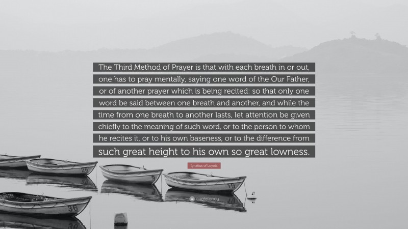 Ignatius of Loyola Quote: “The Third Method of Prayer is that with each breath in or out, one has to pray mentally, saying one word of the Our Father, or of another prayer which is being recited: so that only one word be said between one breath and another, and while the time from one breath to another lasts, let attention be given chiefly to the meaning of such word, or to the person to whom he recites it, or to his own baseness, or to the difference from such great height to his own so great lowness.”