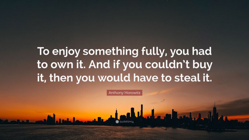 Anthony Horowitz Quote: “To enjoy something fully, you had to own it. And if you couldn’t buy it, then you would have to steal it.”