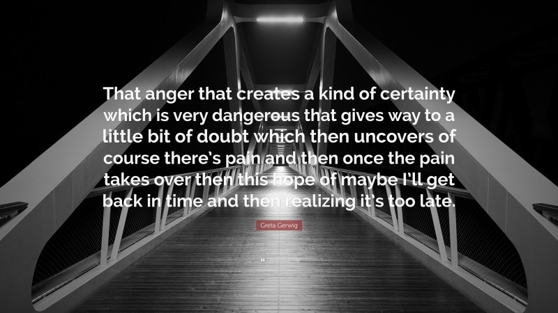 Greta Gerwig Quote: “That anger that creates a kind of certainty which is very dangerous that gives way to a little bit of doubt which then uncovers of course there’s pain and then once the pain takes over then this hope of maybe I’ll get back in time and then realizing it’s too late.”