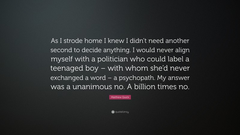 Matthew Quick Quote: “As I strode home I knew I didn’t need another second to decide anything. I would never align myself with a politician who could label a teenaged boy – with whom she’d never exchanged a word – a psychopath. My answer was a unanimous no. A billion times no.”