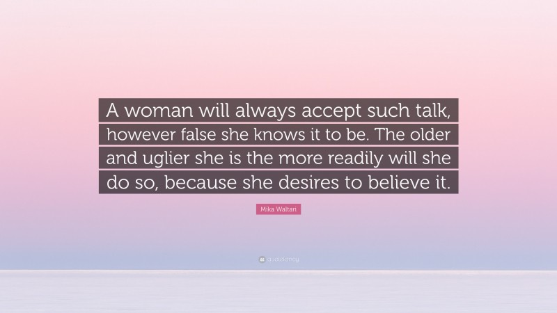 Mika Waltari Quote: “A woman will always accept such talk, however false she knows it to be. The older and uglier she is the more readily will she do so, because she desires to believe it.”