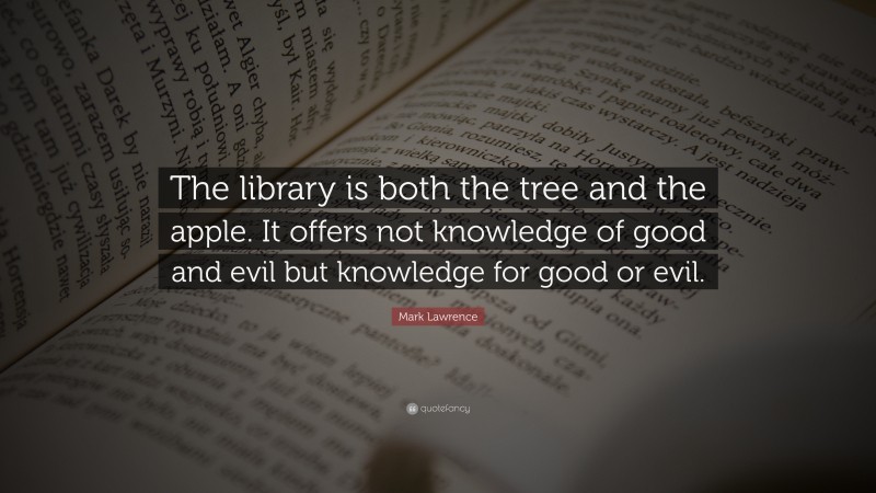 Mark Lawrence Quote: “The library is both the tree and the apple. It offers not knowledge of good and evil but knowledge for good or evil.”