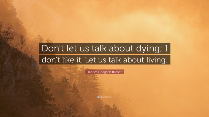 Frances Hodgson Burnett Quote: “Don’t let us talk about dying; I don’t like it. Let us talk about living.”