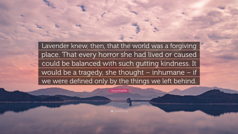 Danya Kukafka Quote: “Lavender knew, then, that the world was a forgiving place. That every horror she had lived or caused could be balanced with such gutting kindness. It would be a tragedy, she thought – inhumane – if we were defined only by the things we left behind.”