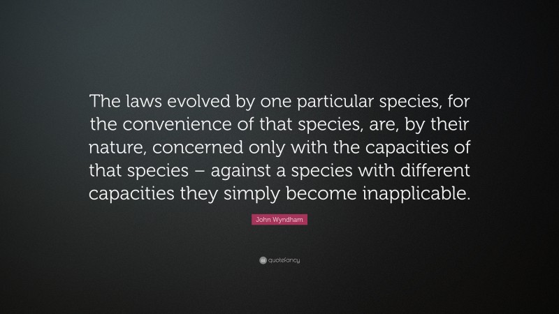 John Wyndham Quote: “The laws evolved by one particular species, for the convenience of that species, are, by their nature, concerned only with the capacities of that species – against a species with different capacities they simply become inapplicable.”