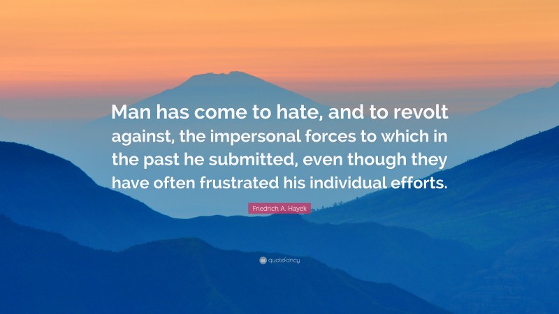 Friedrich A. Hayek Quote: “Man has come to hate, and to revolt against, the impersonal forces to which in the past he submitted, even though they have often frustrated his individual efforts.”