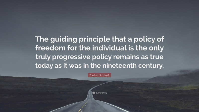 Friedrich A. Hayek Quote: “The guiding principle that a policy of freedom for the individual is the only truly progressive policy remains as true today as it was in the nineteenth century.”