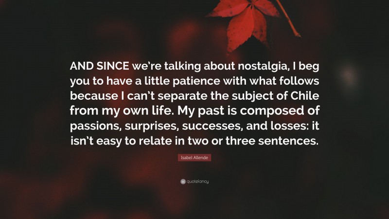 Isabel Allende Quote: “AND SINCE we’re talking about nostalgia, I beg you to have a little patience with what follows because I can’t separate the subject of Chile from my own life. My past is composed of passions, surprises, successes, and losses: it isn’t easy to relate in two or three sentences.”