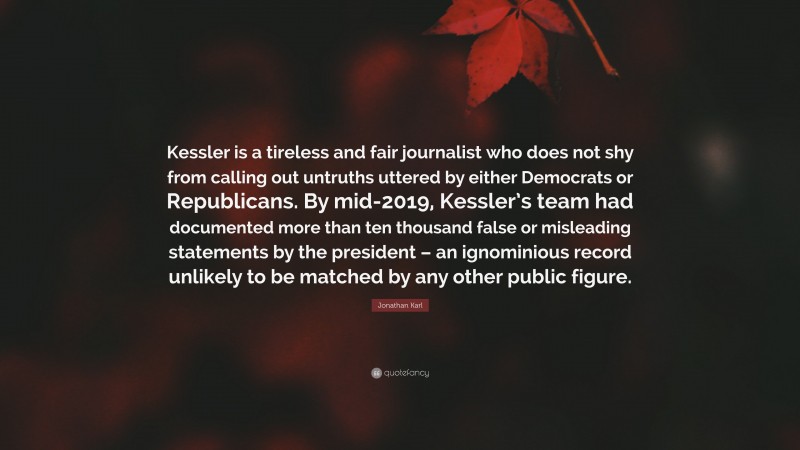 Jonathan Karl Quote: “Kessler is a tireless and fair journalist who does not shy from calling out untruths uttered by either Democrats or Republicans. By mid-2019, Kessler’s team had documented more than ten thousand false or misleading statements by the president – an ignominious record unlikely to be matched by any other public figure.”