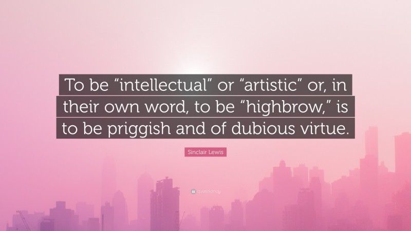 Sinclair Lewis Quote: “To be “intellectual” or “artistic” or, in their own word, to be “highbrow,” is to be priggish and of dubious virtue.”