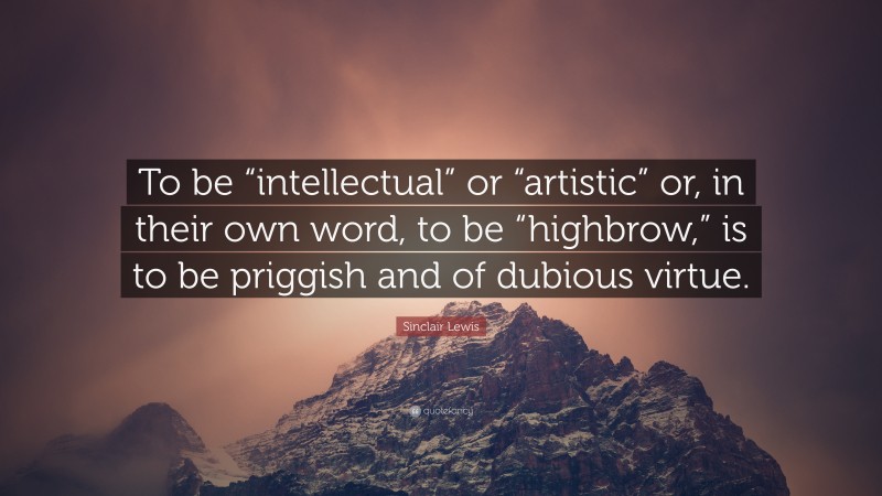 Sinclair Lewis Quote: “To be “intellectual” or “artistic” or, in their own word, to be “highbrow,” is to be priggish and of dubious virtue.”