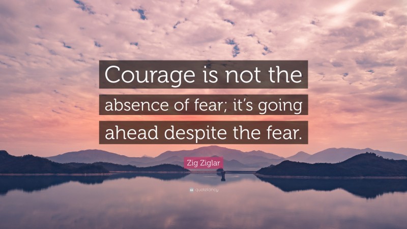 Zig Ziglar Quote: “Courage is not the absence of fear; it’s going ahead despite the fear.”