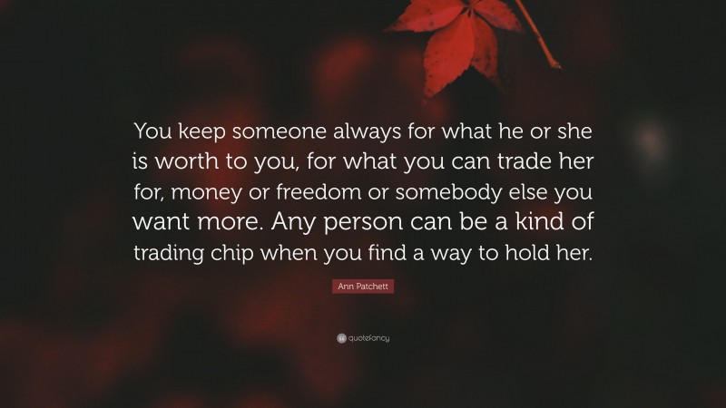 Ann Patchett Quote: “You keep someone always for what he or she is worth to you, for what you can trade her for, money or freedom or somebody else you want more. Any person can be a kind of trading chip when you find a way to hold her.”