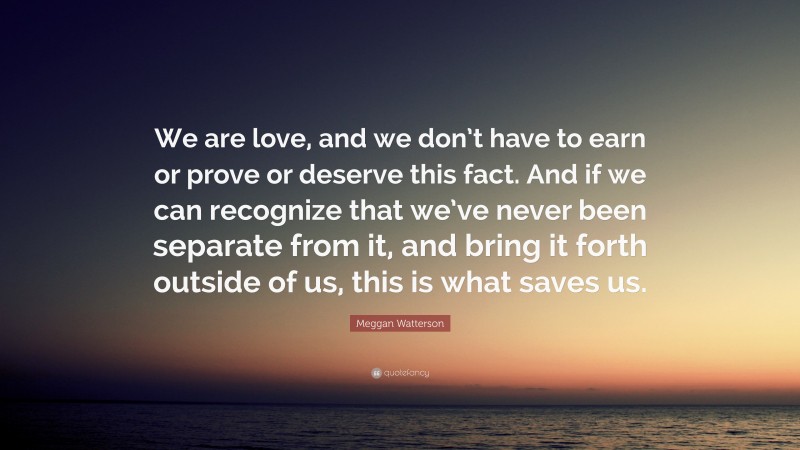 Meggan Watterson Quote: “We are love, and we don’t have to earn or prove or deserve this fact. And if we can recognize that we’ve never been separate from it, and bring it forth outside of us, this is what saves us.”