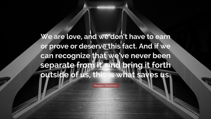 Meggan Watterson Quote: “We are love, and we don’t have to earn or prove or deserve this fact. And if we can recognize that we’ve never been separate from it, and bring it forth outside of us, this is what saves us.”