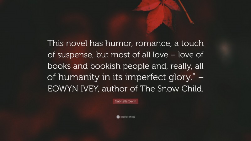 Gabrielle Zevin Quote: “This novel has humor, romance, a touch of suspense, but most of all love – love of books and bookish people and, really, all of humanity in its imperfect glory.” – EOWYN IVEY, author of The Snow Child.”