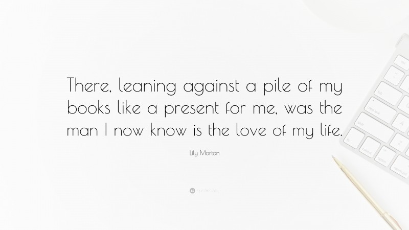 Lily Morton Quote: “There, leaning against a pile of my books like a present for me, was the man I now know is the love of my life.”