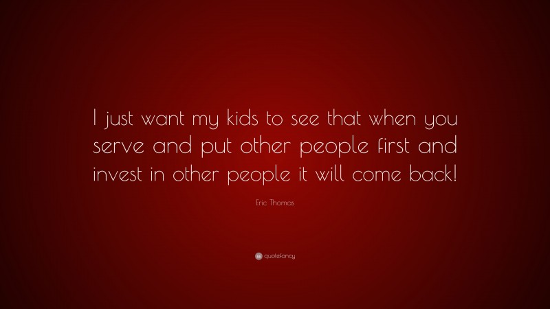 Eric Thomas Quote: “I just want my kids to see that when you serve and put other people first and invest in other people it will come back!”