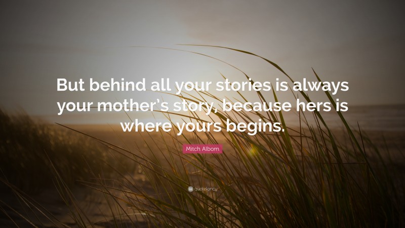 Mitch Albom Quote: “But behind all your stories is always your mother’s story, because hers is where yours begins.”