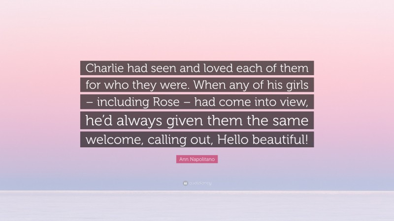 Ann Napolitano Quote: “Charlie had seen and loved each of them for who they were. When any of his girls – including Rose – had come into view, he’d always given them the same welcome, calling out, Hello beautiful!”