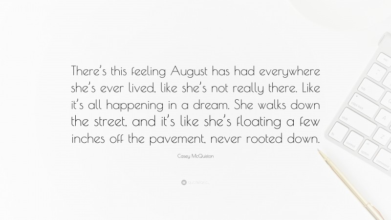 Casey McQuiston Quote: “There’s this feeling August has had everywhere she’s ever lived, like she’s not really there. Like it’s all happening in a dream. She walks down the street, and it’s like she’s floating a few inches off the pavement, never rooted down.”