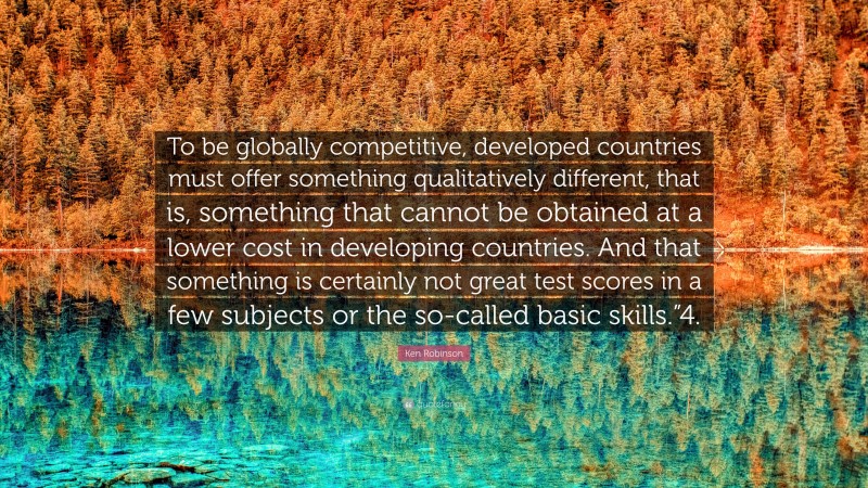 Ken Robinson Quote: “To be globally competitive, developed countries must offer something qualitatively different, that is, something that cannot be obtained at a lower cost in developing countries. And that something is certainly not great test scores in a few subjects or the so-called basic skills.”4.”