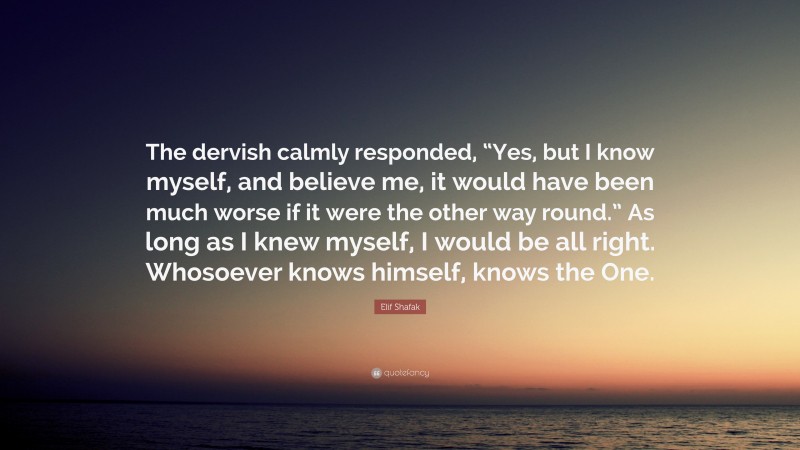 Elif Shafak Quote: “The dervish calmly responded, “Yes, but I know myself, and believe me, it would have been much worse if it were the other way round.” As long as I knew myself, I would be all right. Whosoever knows himself, knows the One.”