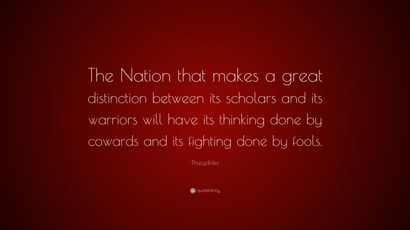 Thucydides Quote: “The Nation that makes a great distinction between its scholars and its warriors will have its thinking done by cowards and its fighting done by fools.”