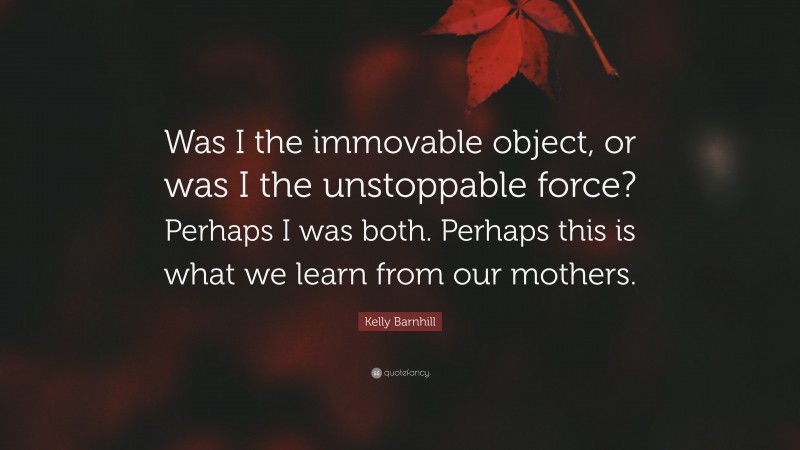 Kelly Barnhill Quote: “Was I the immovable object, or was I the unstoppable force? Perhaps I was both. Perhaps this is what we learn from our mothers.”
