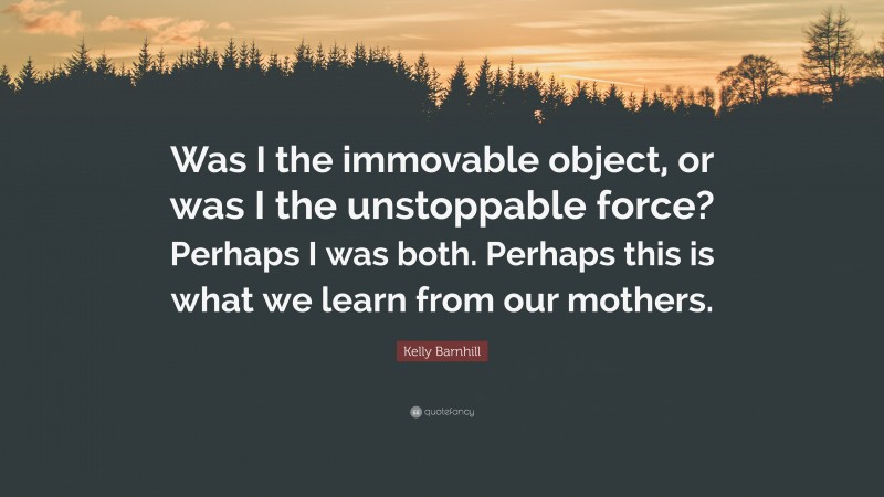 Kelly Barnhill Quote: “Was I the immovable object, or was I the unstoppable force? Perhaps I was both. Perhaps this is what we learn from our mothers.”