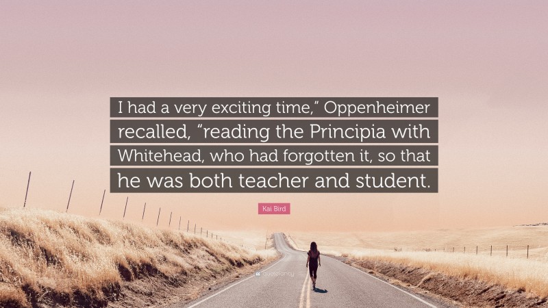 Kai Bird Quote: “I had a very exciting time,” Oppenheimer recalled, “reading the Principia with Whitehead, who had forgotten it, so that he was both teacher and student.”