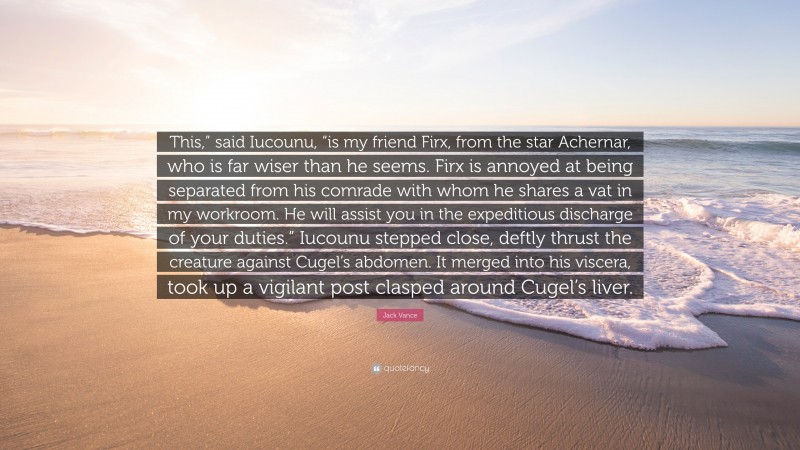 Jack Vance Quote: “This,” said Iucounu, “is my friend Firx, from the star Achernar, who is far wiser than he seems. Firx is annoyed at being separated from his comrade with whom he shares a vat in my workroom. He will assist you in the expeditious discharge of your duties.” Iucounu stepped close, deftly thrust the creature against Cugel’s abdomen. It merged into his viscera, took up a vigilant post clasped around Cugel’s liver.”