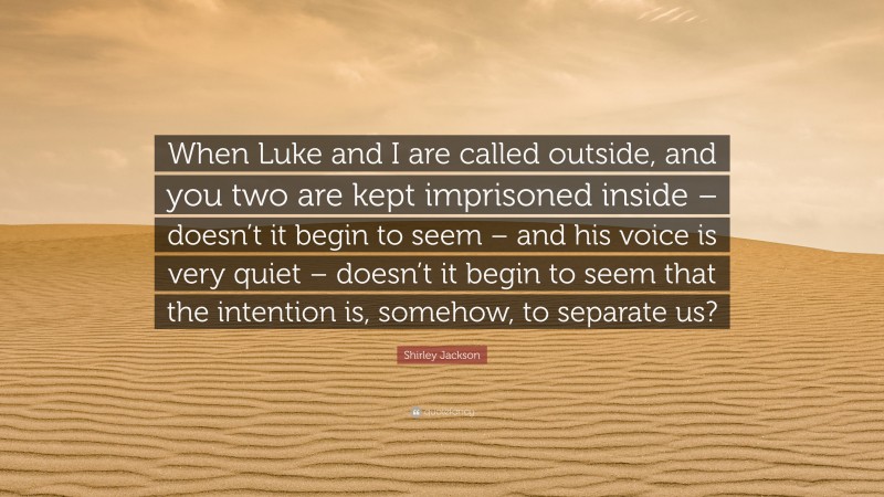 Shirley Jackson Quote: “When Luke and I are called outside, and you two are kept imprisoned inside – doesn’t it begin to seem – and his voice is very quiet – doesn’t it begin to seem that the intention is, somehow, to separate us?”