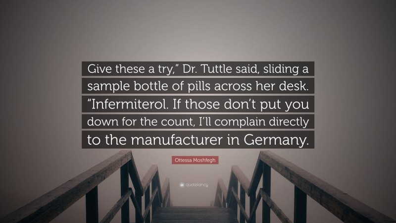 Ottessa Moshfegh Quote: “Give these a try,” Dr. Tuttle said, sliding a sample bottle of pills across her desk. “Infermiterol. If those don’t put you down for the count, I’ll complain directly to the manufacturer in Germany.”