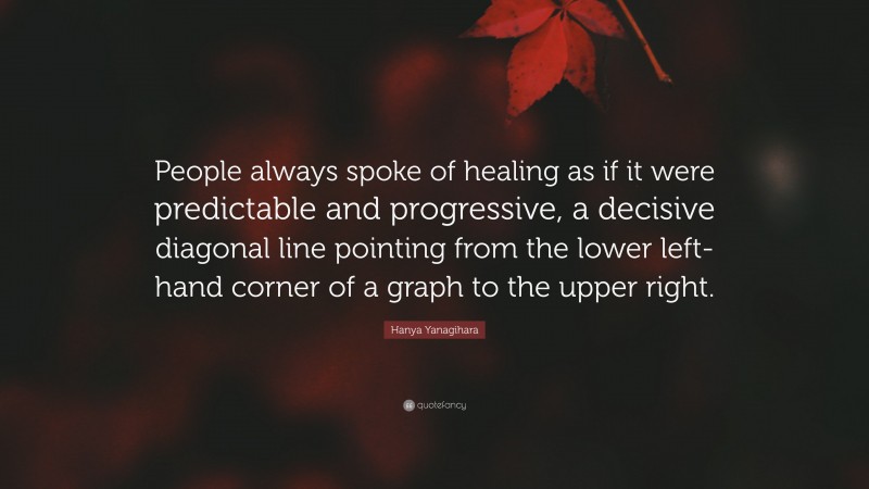 Hanya Yanagihara Quote: “People always spoke of healing as if it were predictable and progressive, a decisive diagonal line pointing from the lower left-hand corner of a graph to the upper right.”